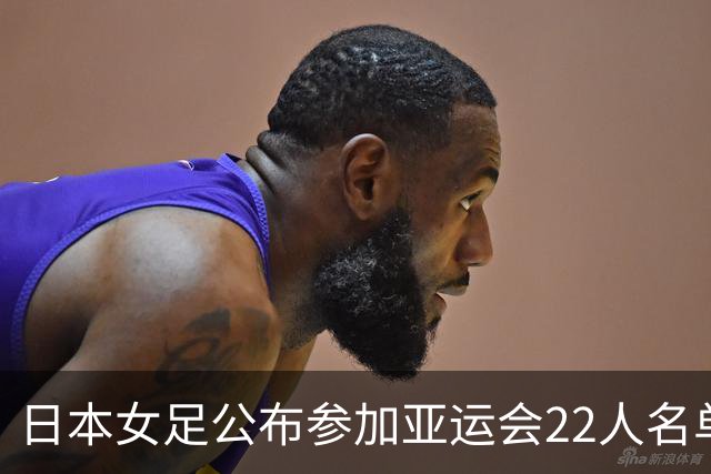 日本女足公布参加亚运会22人名单，仅1人效力海外+10人首次入选
